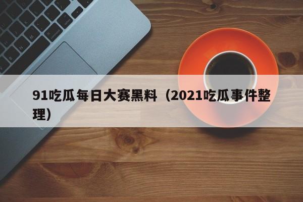 91吃瓜每日大赛黑料（2021吃瓜事件整理）